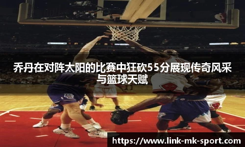 乔丹在对阵太阳的比赛中狂砍55分展现传奇风采与篮球天赋