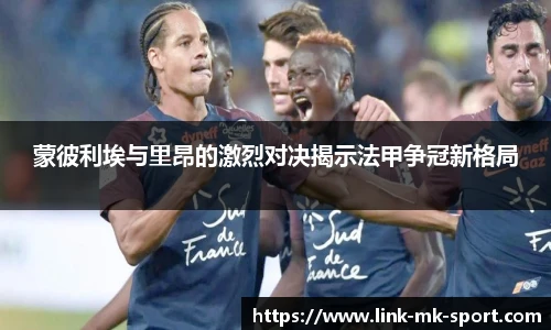 蒙彼利埃与里昂的激烈对决揭示法甲争冠新格局